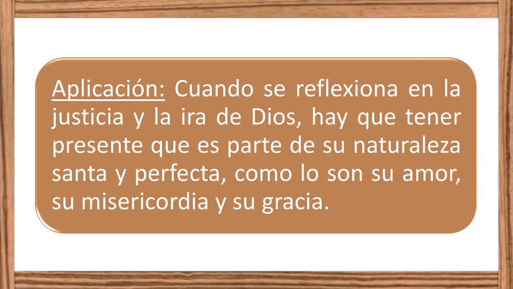 Aplicación: Cuando se reflexiona en la justicia y la ira de Dios, hay que tener presente que es parte de su naturaleza santa y perfecta, como lo son su amor, su misericordia y su gracia.