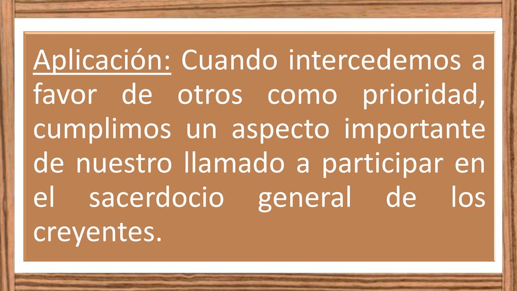 Aplicación: Cuando intercedemos a favor de otros como prioridad, cumplimos un aspecto importante de nuestro llamado a participar en el sacerdocio general de los creyentes.