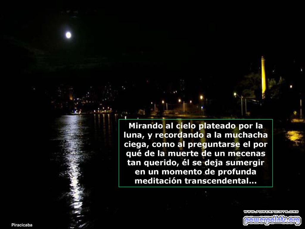 Mirando al cielo plateado por la luna, y recordando a la muchacha ciega, como al preguntarse el por qué de la muerte de un mecenas tan querido, él se deja sumergir en un momento de profunda meditación transcendental...