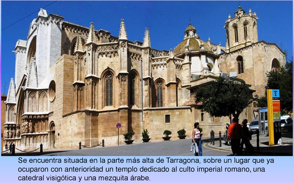 Se encuentra situada en la parte más alta de Tarragona, sobre un lugar que ya ocuparon con anterioridad un templo dedicado al culto imperial romano, una catedral visigótica y una mezquita árabe.