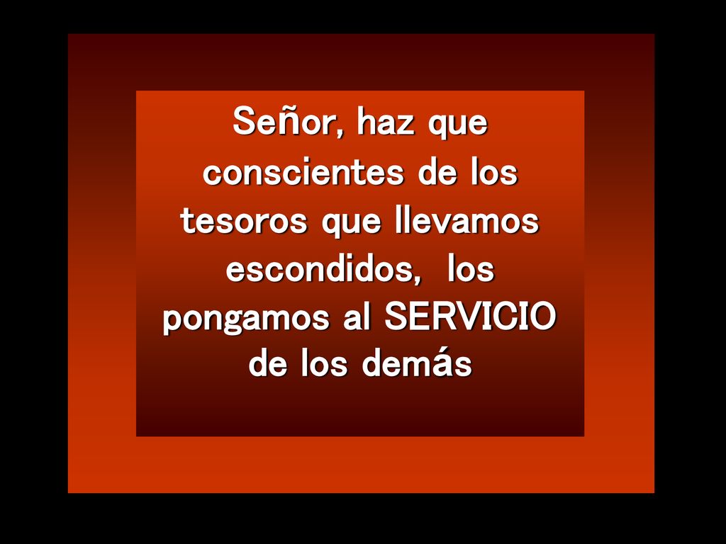 Señor, haz que conscientes de los tesoros que llevamos escondidos, los pongamos al SERVICIO de los demás