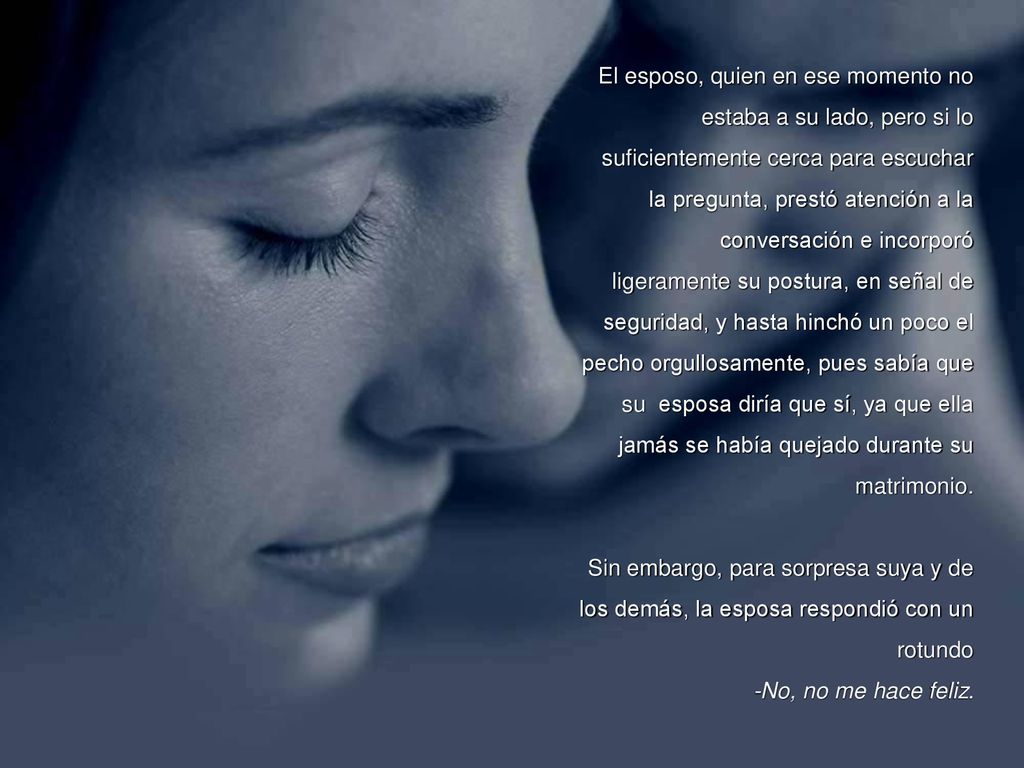 El esposo, quien en ese momento no estaba a su lado, pero si lo suficientemente cerca para escuchar la pregunta, prestó atención a la conversación e incorporó ligeramente su postura, en señal de seguridad, y hasta hinchó un poco el pecho orgullosamente, pues sabía que su esposa diría que sí, ya que ella jamás se había quejado durante su matrimonio.