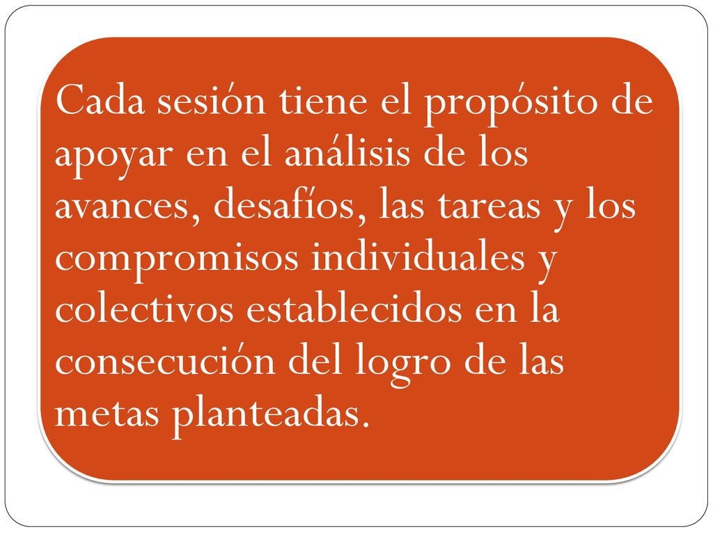 Cada sesión tiene el propósito de apoyar en el análisis de los avances, desafíos, las tareas y los compromisos individuales y colectivos establecidos en la consecución del logro de las metas planteadas.