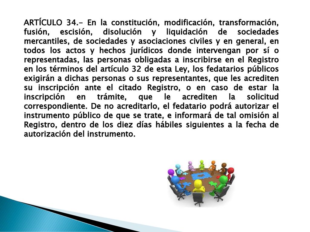 ARTÍCULO 34.- En la constitución, modificación, transformación, fusión, escisión, disolución y liquidación de sociedades mercantiles, de sociedades y asociaciones civiles y en general, en todos los actos y hechos jurídicos donde intervengan por sí o representadas, las personas obligadas a inscribirse en el Registro en los términos del artículo 32 de esta Ley, los fedatarios públicos exigirán a dichas personas o sus representantes, que les acrediten su inscripción ante el citado Registro, o en caso de estar la inscripción en trámite, que le acrediten la solicitud correspondiente.
