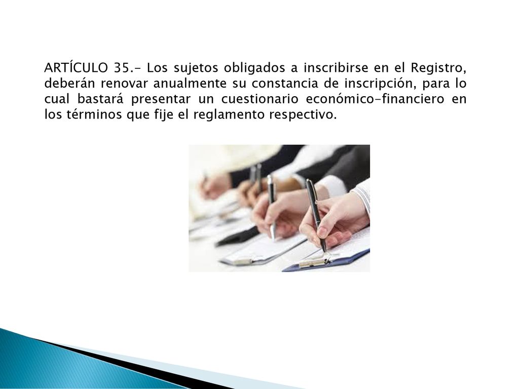 ARTÍCULO 35.- Los sujetos obligados a inscribirse en el Registro, deberán renovar anualmente su constancia de inscripción, para lo cual bastará presentar un cuestionario económico-financiero en los términos que fije el reglamento respectivo.