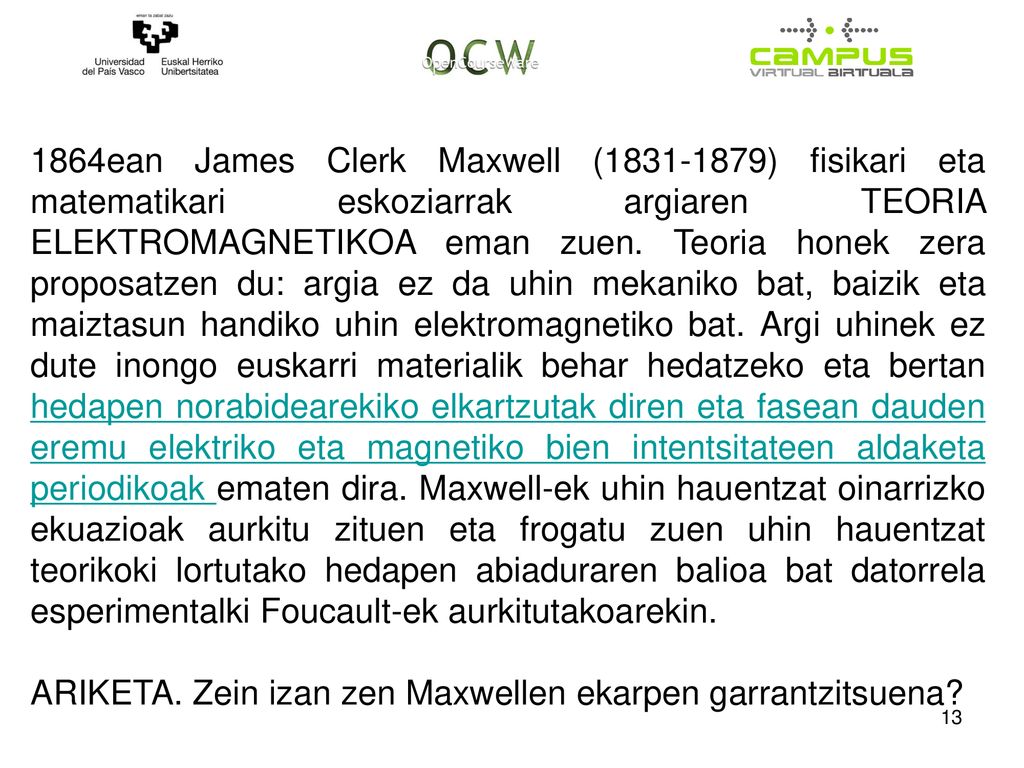 1864ean James Clerk Maxwell ( ) fisikari eta matematikari eskoziarrak argiaren TEORIA ELEKTROMAGNETIKOA eman zuen. Teoria honek zera proposatzen du: argia ez da uhin mekaniko bat, baizik eta maiztasun handiko uhin elektromagnetiko bat. Argi uhinek ez dute inongo euskarri materialik behar hedatzeko eta bertan hedapen norabidearekiko elkartzutak diren eta fasean dauden eremu elektriko eta magnetiko bien intentsitateen aldaketa periodikoak ematen dira. Maxwell-ek uhin hauentzat oinarrizko ekuazioak aurkitu zituen eta frogatu zuen uhin hauentzat teorikoki lortutako hedapen abiaduraren balioa bat datorrela esperimentalki Foucault-ek aurkitutakoarekin.