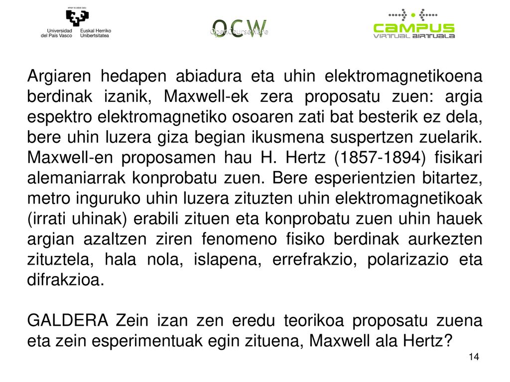 Argiaren hedapen abiadura eta uhin elektromagnetikoena berdinak izanik, Maxwell-ek zera proposatu zuen: argia espektro elektromagnetiko osoaren zati bat besterik ez dela, bere uhin luzera giza begian ikusmena suspertzen zuelarik. Maxwell-en proposamen hau H. Hertz ( ) fisikari alemaniarrak konprobatu zuen. Bere esperientzien bitartez, metro inguruko uhin luzera zituzten uhin elektromagnetikoak (irrati uhinak) erabili zituen eta konprobatu zuen uhin hauek argian azaltzen ziren fenomeno fisiko berdinak aurkezten zituztela, hala nola, islapena, errefrakzio, polarizazio eta difrakzioa.