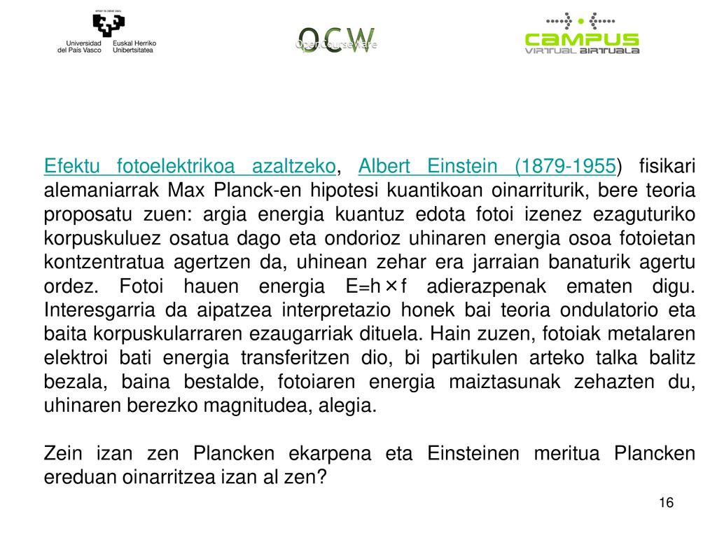 Efektu fotoelektrikoa azaltzeko, Albert Einstein ( ) fisikari alemaniarrak Max Planck-en hipotesi kuantikoan oinarriturik, bere teoria proposatu zuen: argia energia kuantuz edota fotoi izenez ezaguturiko korpuskuluez osatua dago eta ondorioz uhinaren energia osoa fotoietan kontzentratua agertzen da, uhinean zehar era jarraian banaturik agertu ordez. Fotoi hauen energia E=h×f adierazpenak ematen digu. Interesgarria da aipatzea interpretazio honek bai teoria ondulatorio eta baita korpuskularraren ezaugarriak dituela. Hain zuzen, fotoiak metalaren elektroi bati energia transferitzen dio, bi partikulen arteko talka balitz bezala, baina bestalde, fotoiaren energia maiztasunak zehazten du, uhinaren berezko magnitudea, alegia.