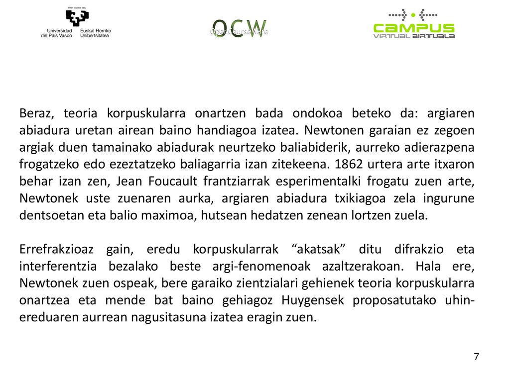 Beraz, teoria korpuskularra onartzen bada ondokoa beteko da: argiaren abiadura uretan airean baino handiagoa izatea. Newtonen garaian ez zegoen argiak duen tamainako abiadurak neurtzeko baliabiderik, aurreko adierazpena frogatzeko edo ezeztatzeko baliagarria izan zitekeena urtera arte itxaron behar izan zen, Jean Foucault frantziarrak esperimentalki frogatu zuen arte, Newtonek uste zuenaren aurka, argiaren abiadura txikiagoa zela ingurune dentsoetan eta balio maximoa, hutsean hedatzen zenean lortzen zuela.