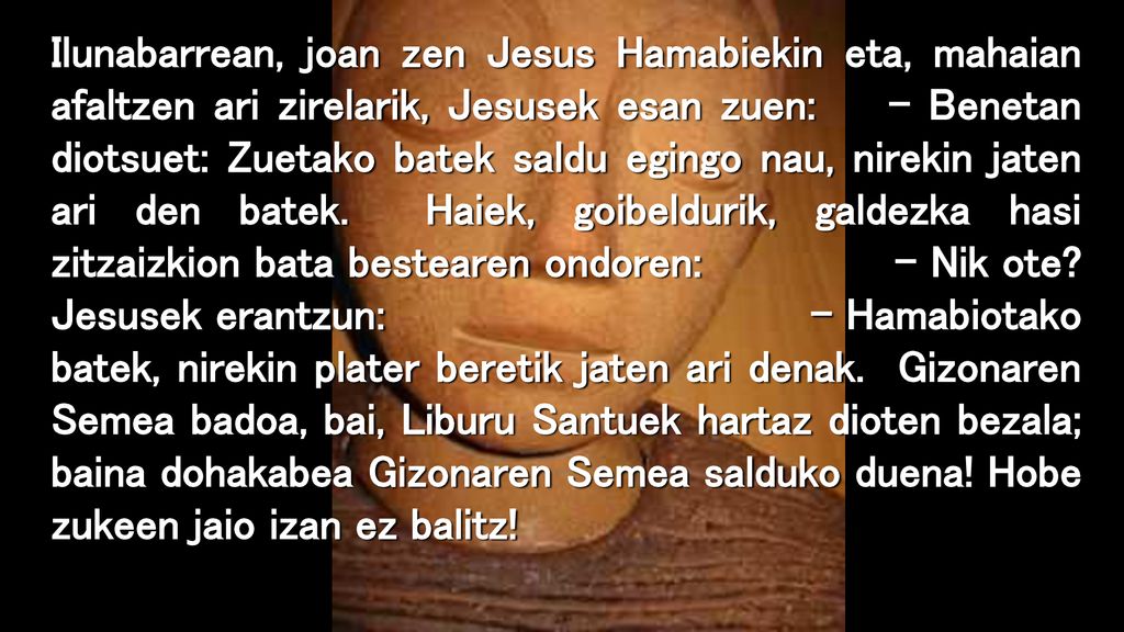 Ilunabarrean, joan zen Jesus Hamabiekin eta, mahaian afaltzen ari zirelarik, Jesusek esan zuen: – Benetan diotsuet: Zuetako batek saldu egingo nau, nirekin jaten ari den batek.