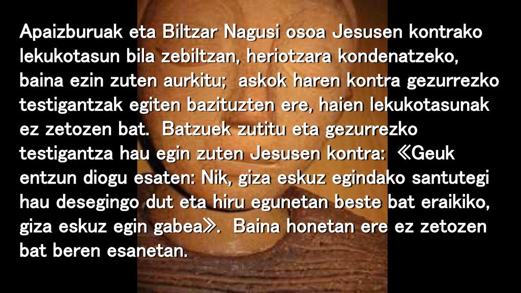 Apaizburuak eta Biltzar Nagusi osoa Jesusen kontrako lekukotasun bila zebiltzan, heriotzara kondenatzeko, baina ezin zuten aurkitu; askok haren kontra gezurrezko testigantzak egiten bazituzten ere, haien lekukotasunak ez zetozen bat.