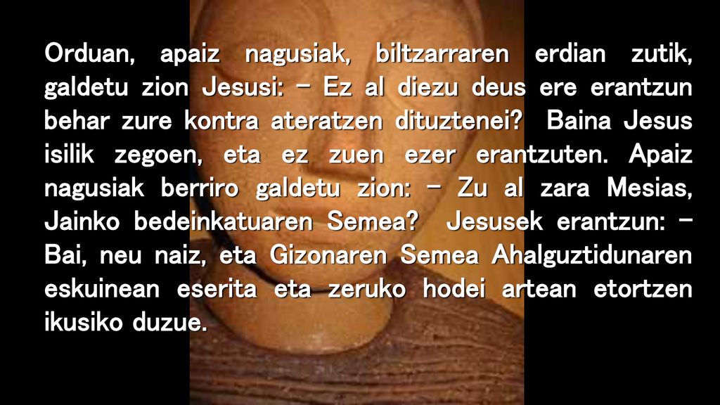 Orduan, apaiz nagusiak, biltzarraren erdian zutik, galdetu zion Jesusi: – Ez al diezu deus ere erantzun behar zure kontra ateratzen dituztenei.