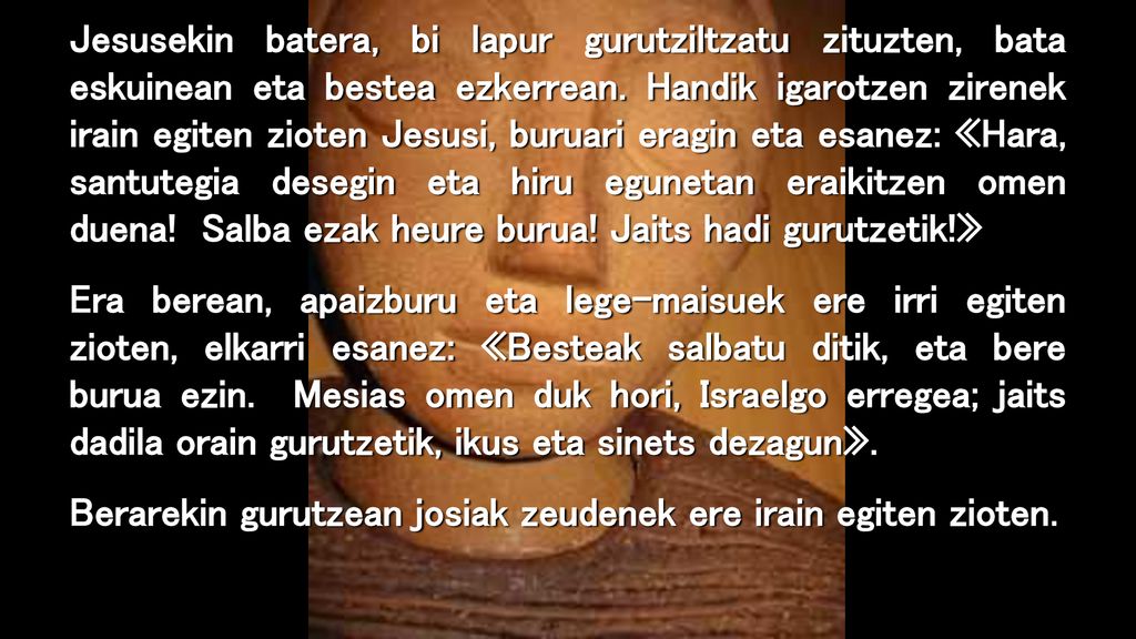 Jesusekin batera, bi lapur gurutziltzatu zituzten, bata eskuinean eta bestea ezkerrean. Handik igarotzen zirenek irain egiten zioten Jesusi, buruari eragin eta esanez: «Hara, santutegia desegin eta hiru egunetan eraikitzen omen duena! Salba ezak heure burua! Jaits hadi gurutzetik!»