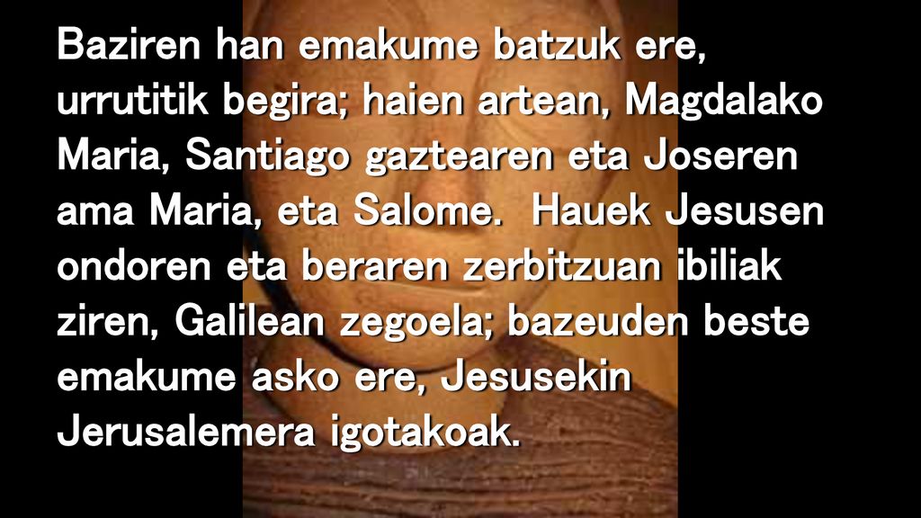 Baziren han emakume batzuk ere, urrutitik begira; haien artean, Magdalako Maria, Santiago gaztearen eta Joseren ama Maria, eta Salome.