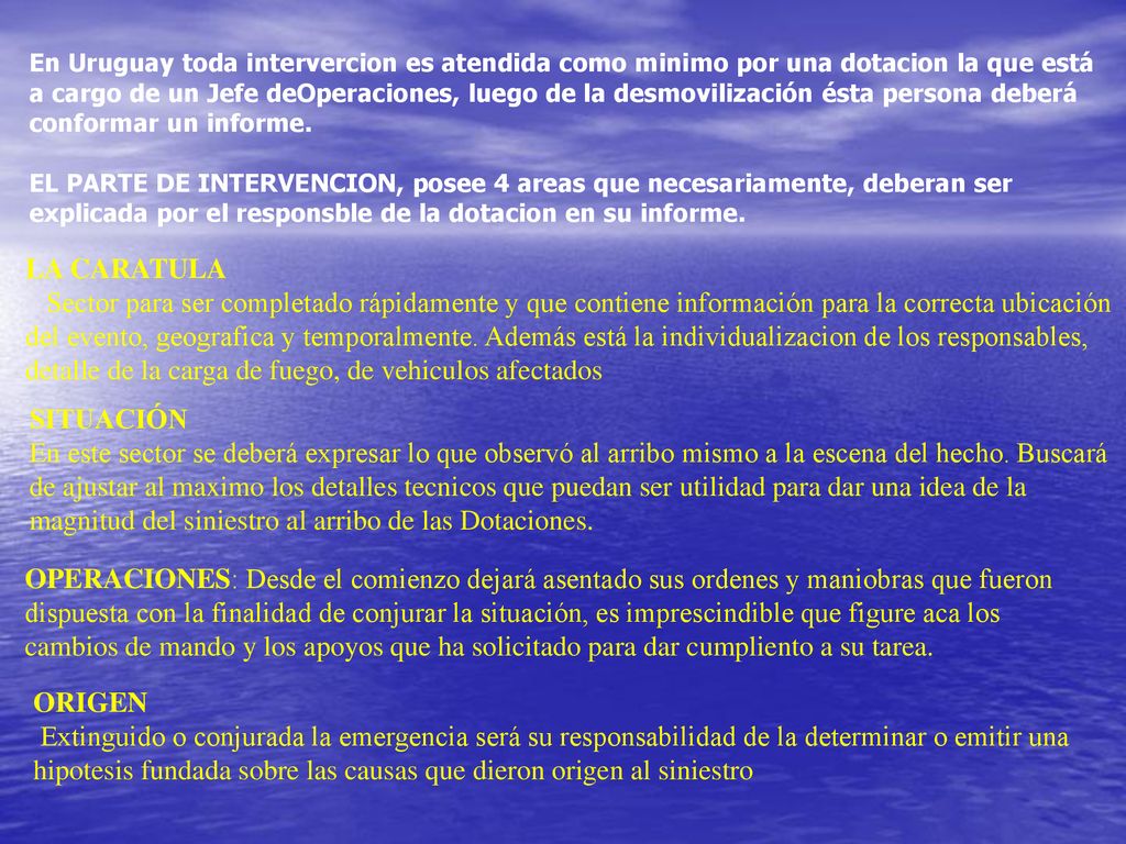 En Uruguay toda intervercion es atendida como minimo por una dotacion la que está a cargo de un Jefe deOperaciones, luego de la desmovilización ésta persona deberá conformar un informe. EL PARTE DE INTERVENCION, posee 4 areas que necesariamente, deberan ser explicada por el responsble de la dotacion en su informe.
