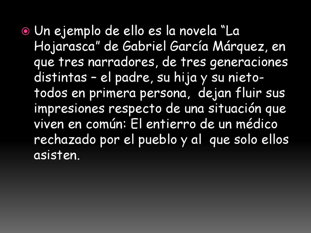Un ejemplo de ello es la novela La Hojarasca de Gabriel García Márquez, en que tres narradores, de tres generaciones distintas – el padre, su hija y su nieto- todos en primera persona, dejan fluir sus impresiones respecto de una situación que viven en común: El entierro de un médico rechazado por el pueblo y al que solo ellos asisten.