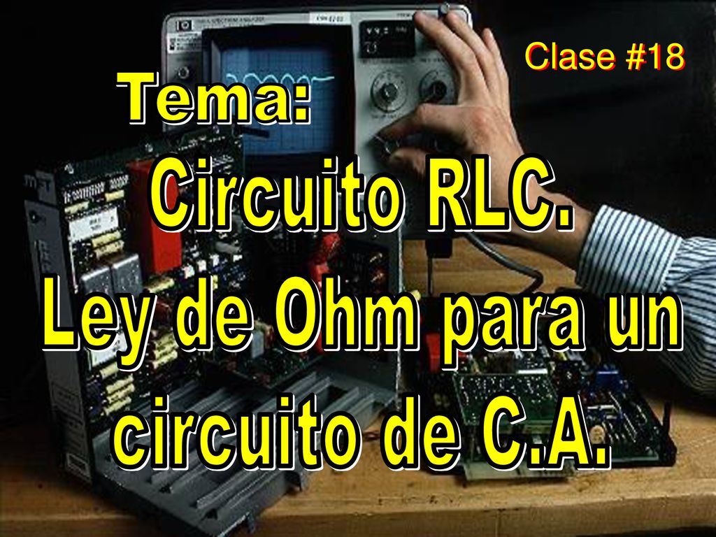 Clase #18 Tema: Circuito RLC. Ley de Ohm para un circuito de C.A.