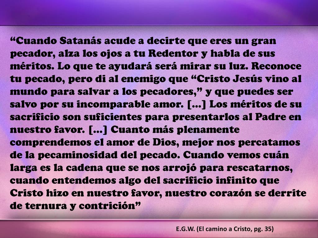 Cuando Satanás acude a decirte que eres un gran pecador, alza los ojos a tu Redentor y habla de sus méritos. Lo que te ayudará será mirar su luz. Reconoce tu pecado, pero di al enemigo que Cristo Jesús vino al mundo para salvar a los pecadores, y que puedes ser salvo por su incomparable amor. […] Los méritos de su sacrificio son suficientes para presentarlos al Padre en nuestro favor. […] Cuanto más plenamente comprendemos el amor de Dios, mejor nos percatamos de la pecaminosidad del pecado. Cuando vemos cuán larga es la cadena que se nos arrojó para rescatarnos, cuando entendemos algo del sacrificio infinito que Cristo hizo en nuestro favor, nuestro corazón se derrite de ternura y contrición