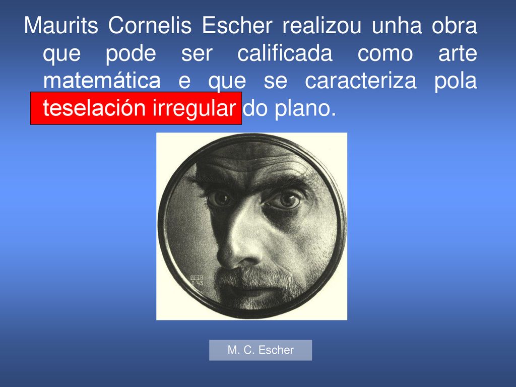 Maurits Cornelis Escher realizou unha obra que pode ser calificada como arte matemática e que se caracteriza pola teselación irregular do plano.