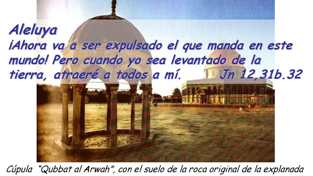 Aleluya ¡Ahora va a ser expulsado el que manda en este mundo! Pero cuando yo sea levantado de la tierra, atraeré a todos a mí. Jn 12,31b.32.