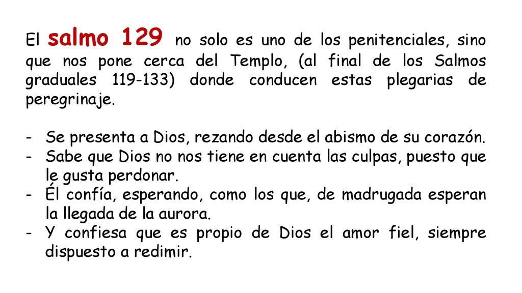 El salmo 129 no solo es uno de los penitenciales, sino que nos pone cerca del Templo, (al final de los Salmos graduales ) donde conducen estas plegarias de peregrinaje.