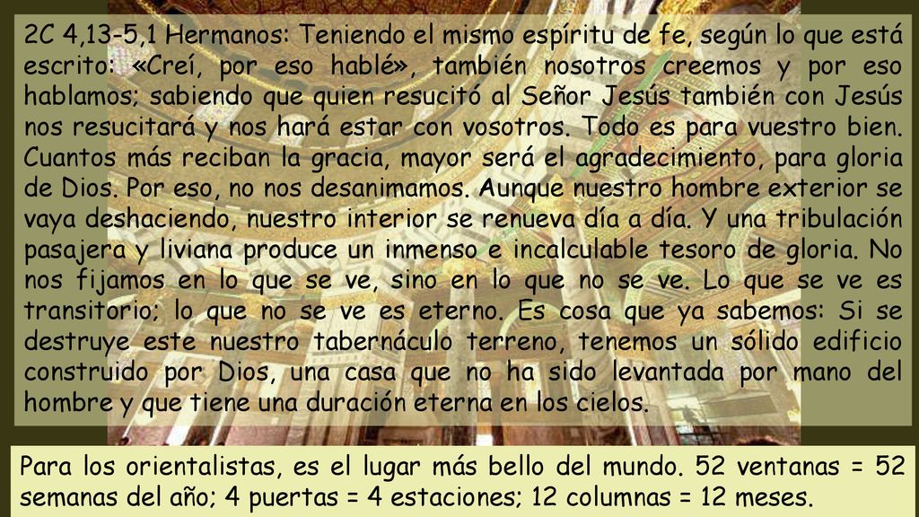 2C 4,13-5,1 Hermanos: Teniendo el mismo espíritu de fe, según lo que está escrito: «Creí, por eso hablé», también nosotros creemos y por eso hablamos; sabiendo que quien resucitó al Señor Jesús también con Jesús nos resucitará y nos hará estar con vosotros. Todo es para vuestro bien. Cuantos más reciban la gracia, mayor será el agradecimiento, para gloria de Dios. Por eso, no nos desanimamos. Aunque nuestro hombre exterior se vaya deshaciendo, nuestro interior se renueva día a día. Y una tribulación pasajera y liviana produce un inmenso e incalculable tesoro de gloria. No nos fijamos en lo que se ve, sino en lo que no se ve. Lo que se ve es transitorio; lo que no se ve es eterno. Es cosa que ya sabemos: Si se destruye este nuestro tabernáculo terreno, tenemos un sólido edificio construido por Dios, una casa que no ha sido levantada por mano del hombre y que tiene una duración eterna en los cielos.