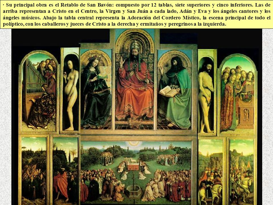 · Su principal obra es el Retablo de San Bavón: compuesto por 12 tablas, siete superiores y cinco inferiores. Las de arriba representan a Cristo en el Centro, la Virgen y San Juán a cada lado, Adán y Eva y los ángeles cantores y los ángeles músicos. Abajo la tabla central representa la Adoración del Cordero Místico, la escena principal de todo el políptico, con los caballeros y jueces de Cristo a la derecha y ermitaños y peregrinos a la izquierda.