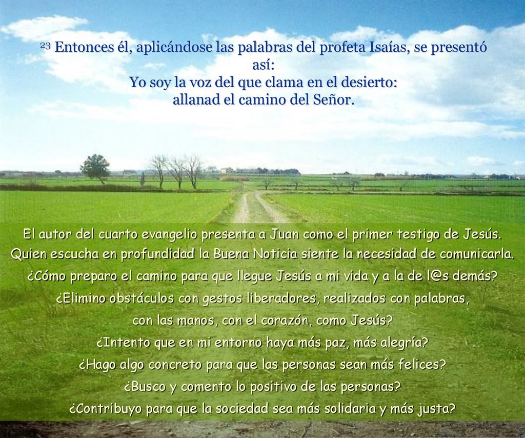 23 Entonces él, aplicándose las palabras del profeta Isaías, se presentó así: Yo soy la voz del que clama en el desierto: allanad el camino del Señor.