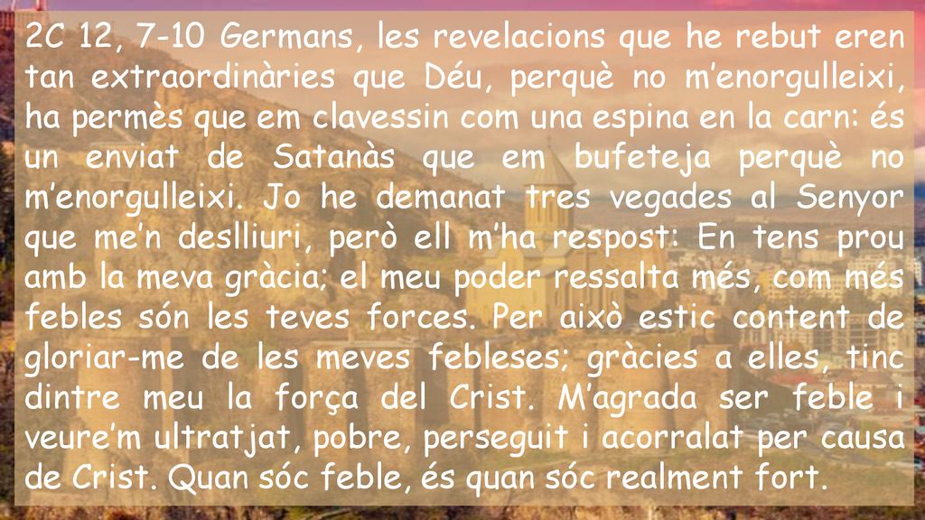 2C 12, 7-10 Germans, les revelacions que he rebut eren tan extraordinàries que Déu, perquè no m’enorgulleixi, ha permès que em clavessin com una espina en la carn: és un enviat de Satanàs que em bufeteja perquè no m’enorgulleixi.