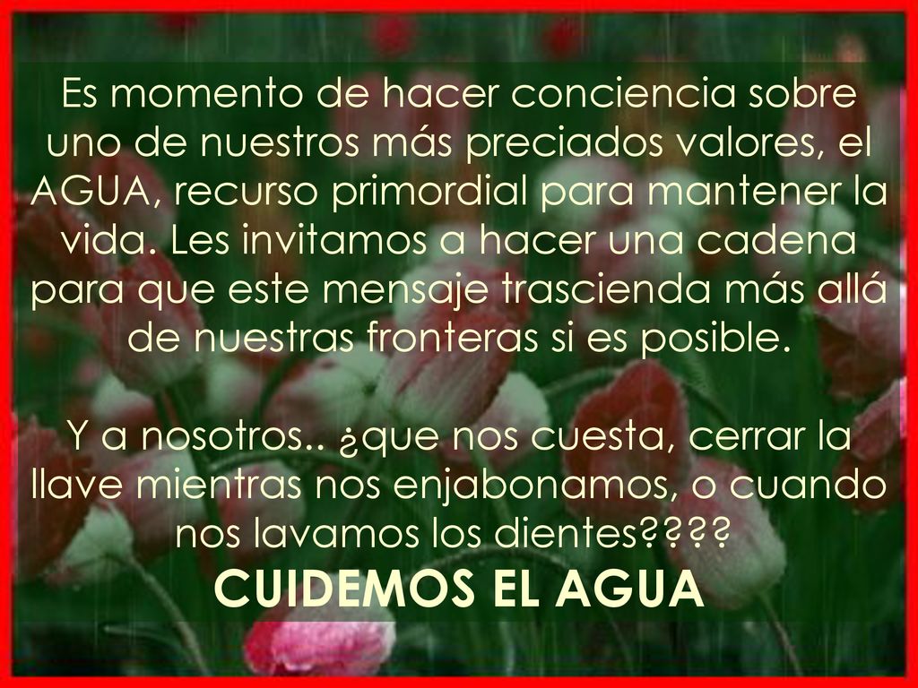 Es momento de hacer conciencia sobre uno de nuestros más preciados valores, el AGUA, recurso primordial para mantener la vida. Les invitamos a hacer una cadena para que este mensaje trascienda más allá de nuestras fronteras si es posible.
