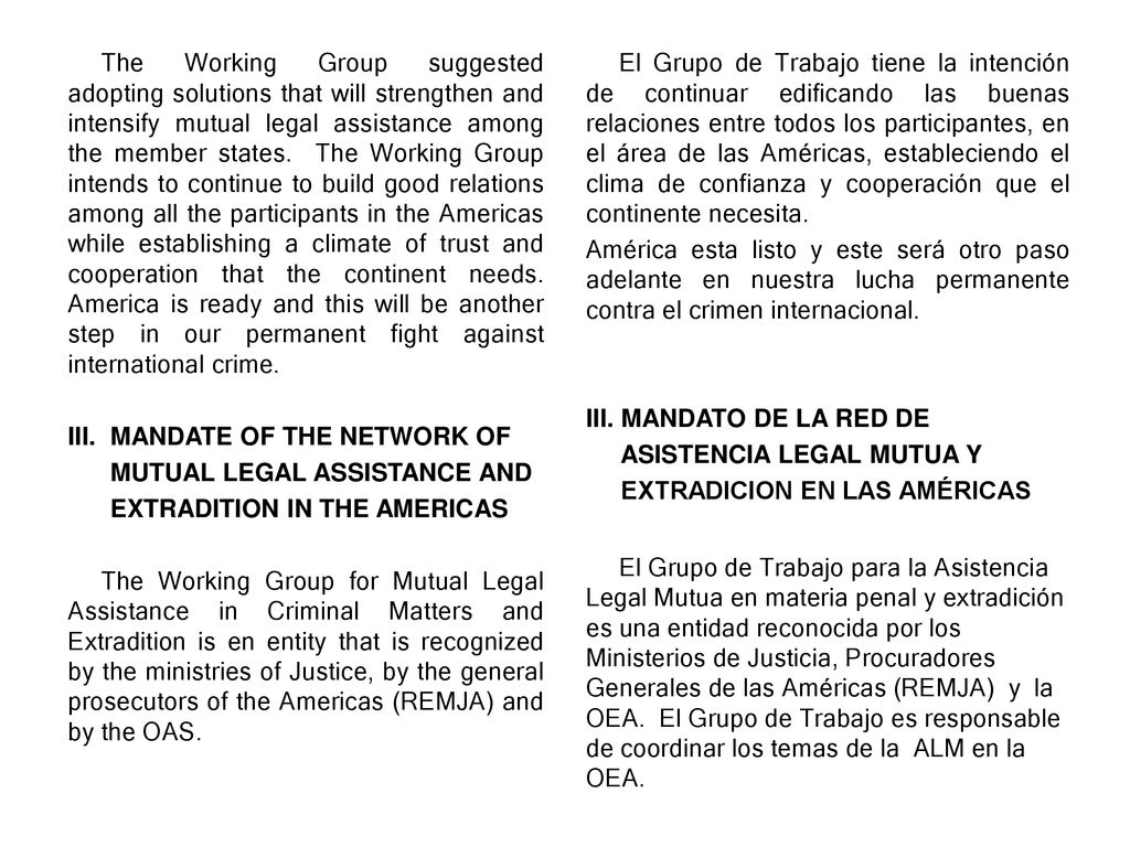 The Working Group suggested adopting solutions that will strengthen and intensify mutual legal assistance among the member states. The Working Group intends to continue to build good relations among all the participants in the Americas while establishing a climate of trust and cooperation that the continent needs. America is ready and this will be another step in our permanent fight against international crime.