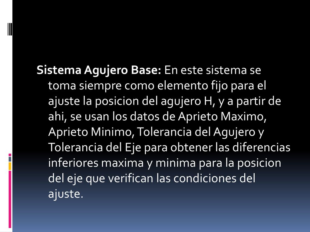 Sistema Agujero Base: En este sistema se toma siempre como elemento fijo para el ajuste la posicion del agujero H, y a partir de ahi, se usan los datos de Aprieto Maximo, Aprieto Minimo, Tolerancia del Agujero y Tolerancia del Eje para obtener las diferencias inferiores maxima y minima para la posicion del eje que verifican las condiciones del ajuste.