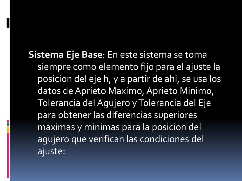 Sistema Eje Base: En este sistema se toma siempre como elemento fijo para el ajuste la posicion del eje h, y a partir de ahi, se usa los datos de Aprieto Maximo, Aprieto Minimo, Tolerancia del Agujero y Tolerancia del Eje para obtener las diferencias superiores maximas y minimas para la posicion del agujero que verifican las condiciones del ajuste: