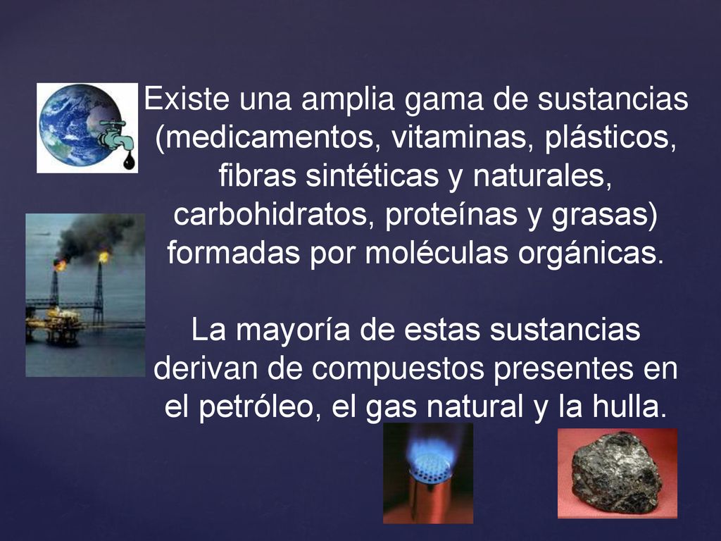 Existe una amplia gama de sustancias (medicamentos, vitaminas, plásticos, fibras sintéticas y naturales, carbohidratos, proteínas y grasas) formadas por moléculas orgánicas.
