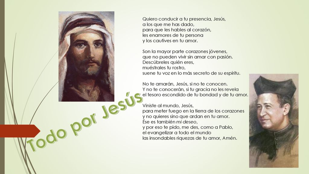 Quiero conducir a tu presencia, Jesús, a los que me has dado, para que les hables al corazón, les enamores de tu persona y los cautives en tu amor. Son la mayor parte corazones jóvenes, que no pueden vivir sin amar con pasión. Descúbreles quién eres, muéstrales tu rostro, suene tu voz en lo más secreto de su espíritu. No te amarán, Jesús, si no te conocen. Y no te conocerán, si tu gracia no les revela el tesoro escondido de tu bondad y de tu amor. Viniste al mundo, Jesús, para meter fuego en la tierra de los corazones y no quieres sino que ardan en tu amor. Ése es también mi deseo, y por eso te pido, me des, como a Pablo, el evangelizar a todo el mundo las insondables riquezas de tu amor, Amén.