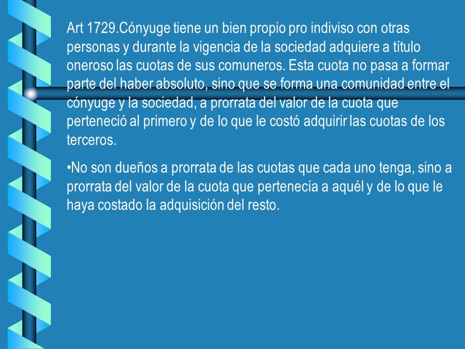 Art 1729.Cónyuge tiene un bien propio pro indiviso con otras personas y durante la vigencia de la sociedad adquiere a título oneroso las cuotas de sus comuneros. Esta cuota no pasa a formar parte del haber absoluto, sino que se forma una comunidad entre el cónyuge y la sociedad, a prorrata del valor de la cuota que perteneció al primero y de lo que le costó adquirir las cuotas de los terceros.