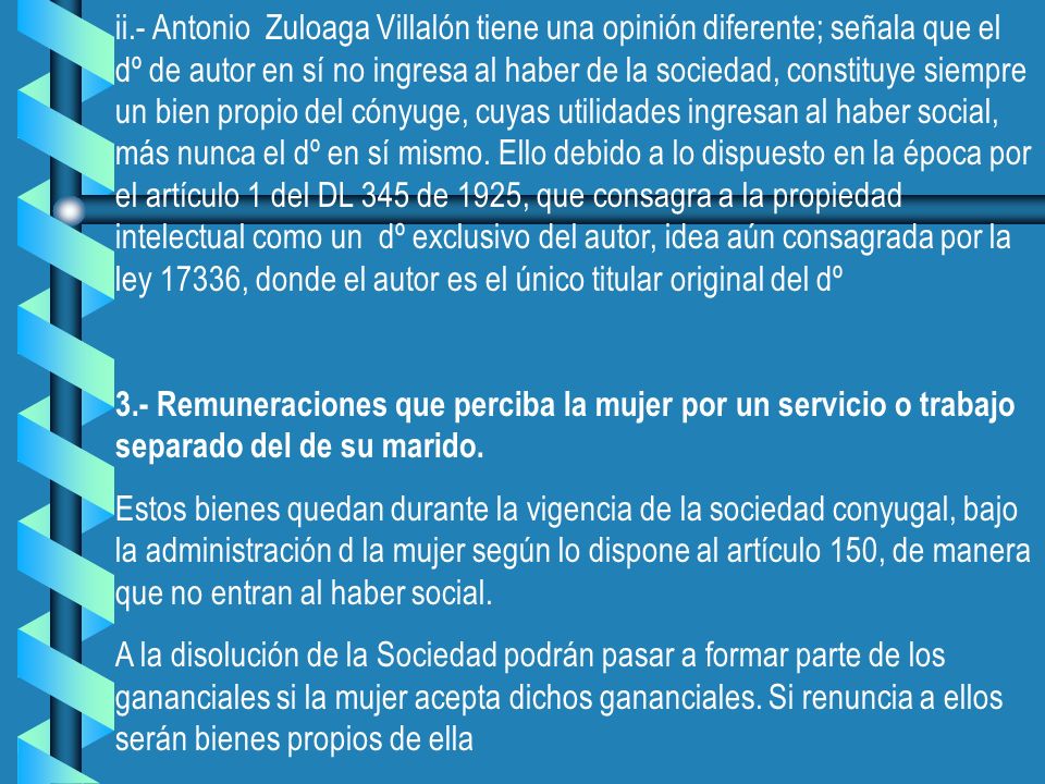 ii.- Antonio Zuloaga Villalón tiene una opinión diferente; señala que el dº de autor en sí no ingresa al haber de la sociedad, constituye siempre un bien propio del cónyuge, cuyas utilidades ingresan al haber social, más nunca el dº en sí mismo. Ello debido a lo dispuesto en la época por el artículo 1 del DL 345 de 1925, que consagra a la propiedad intelectual como un dº exclusivo del autor, idea aún consagrada por la ley 17336, donde el autor es el único titular original del dº