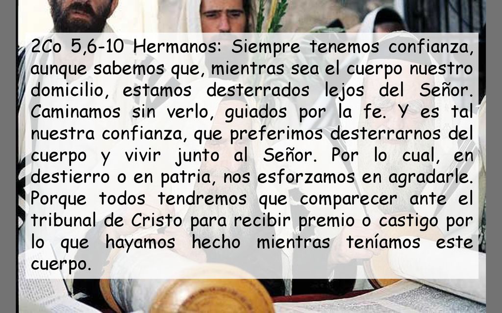 2Co 5,6-10 Hermanos: Siempre tenemos confianza, aunque sabemos que, mientras sea el cuerpo nuestro domicilio, estamos desterrados lejos del Señor.