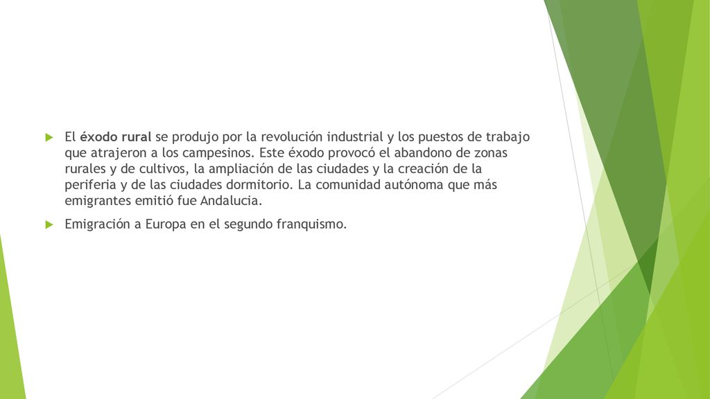 El éxodo rural se produjo por la revolución industrial y los puestos de trabajo que atrajeron a los campesinos. Este éxodo provocó el abandono de zonas rurales y de cultivos, la ampliación de las ciudades y la creación de la periferia y de las ciudades dormitorio. La comunidad autónoma que más emigrantes emitió fue Andalucia.