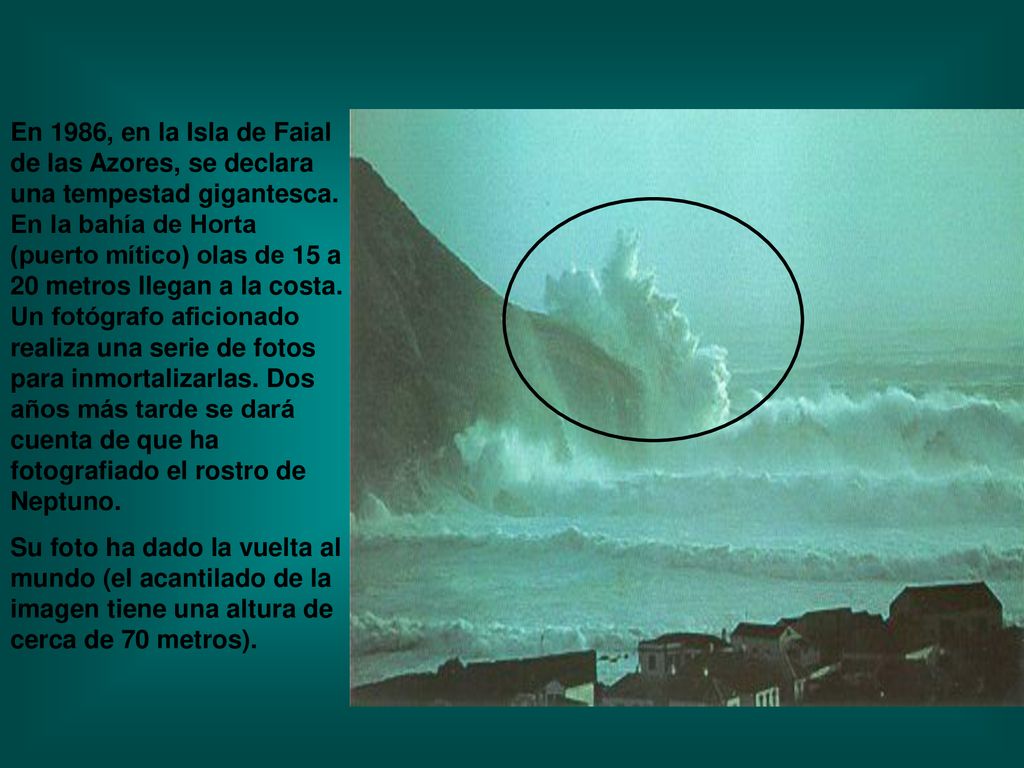En 1986, en la Isla de Faial de las Azores, se declara una tempestad gigantesca. En la bahía de Horta (puerto mítico) olas de 15 a 20 metros llegan a la costa. Un fotógrafo aficionado realiza una serie de fotos para inmortalizarlas. Dos años más tarde se dará cuenta de que ha fotografiado el rostro de Neptuno.