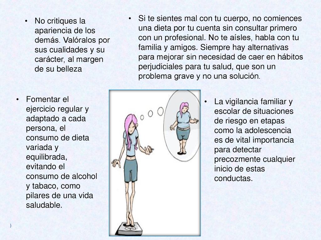 Si te sientes mal con tu cuerpo, no comiences una dieta por tu cuenta sin consultar primero con un profesional. No te aísles, habla con tu familia y amigos. Siempre hay alternativas para mejorar sin necesidad de caer en hábitos perjudiciales para tu salud, que son un problema grave y no una solución.