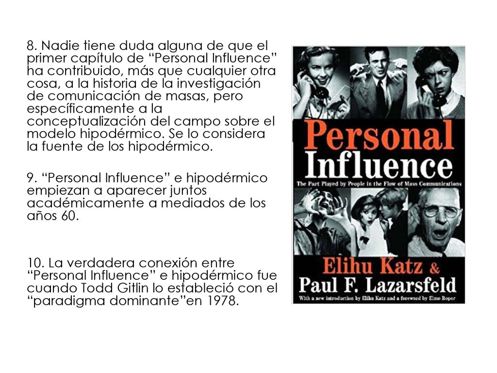 8. Nadie tiene duda alguna de que el primer capítulo de Personal Influence ha contribuido, más que cualquier otra cosa, a la historia de la investigación de comunicación de masas, pero específicamente a la conceptualización del campo sobre el modelo hipodérmico. Se lo considera la fuente de los hipodérmico.