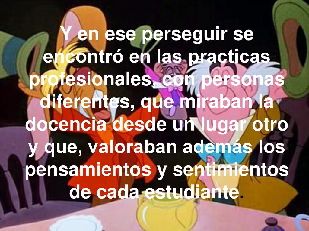 Y en ese perseguir se encontró en las practicas profesionales, con personas diferentes, que miraban la docencia desde un lugar otro y que, valoraban además los pensamientos y sentimientos de cada estudiante.