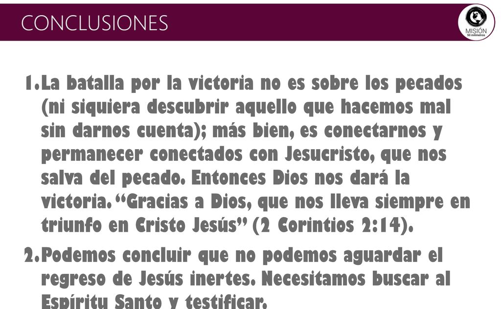 La batalla por la victoria no es sobre los pecados (ni siquiera descubrir aquello que hacemos mal sin darnos cuenta); más bien, es conectarnos y permanecer conectados con Jesucristo, que nos salva del pecado. Entonces Dios nos dará la victoria. Gracias a Dios, que nos lleva siempre en triunfo en Cristo Jesús (2 Corintios 2:14).