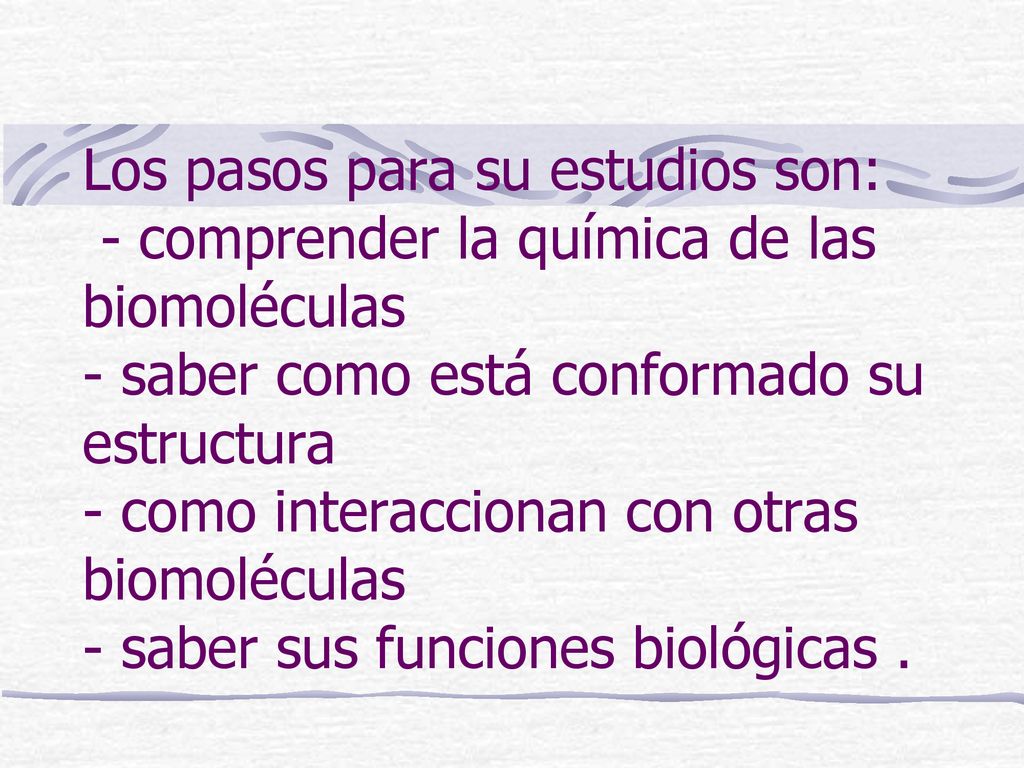 Los pasos para su estudios son: - comprender la química de las biomoléculas - saber como está conformado su estructura - como interaccionan con otras biomoléculas - saber sus funciones biológicas .