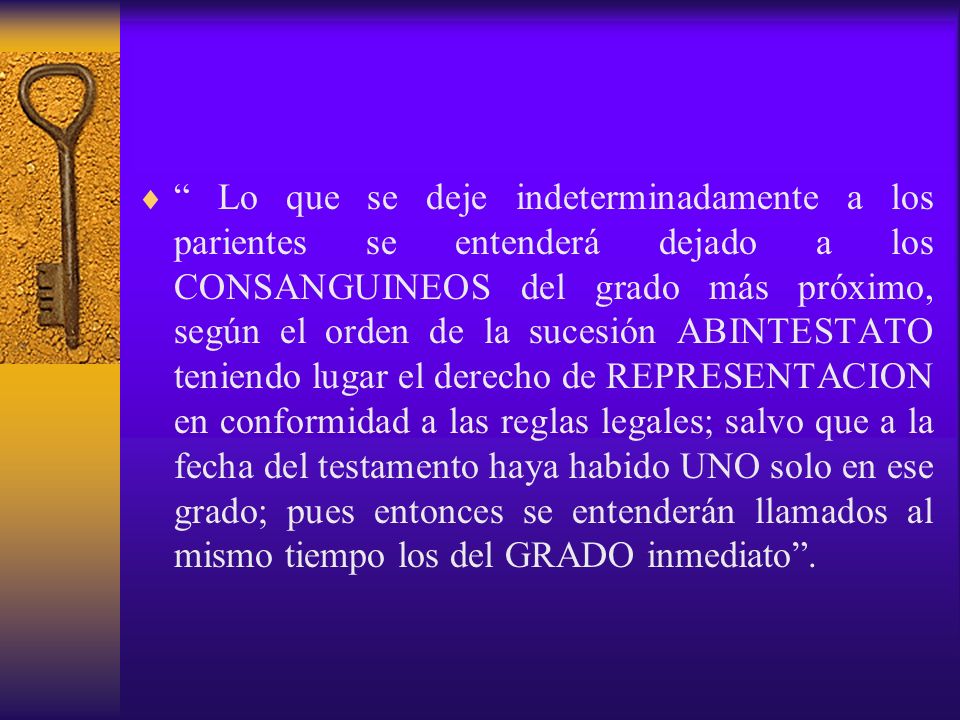 Lo que se deje indeterminadamente a los parientes se entenderá dejado a los CONSANGUINEOS del grado más próximo, según el orden de la sucesión ABINTESTATO teniendo lugar el derecho de REPRESENTACION en conformidad a las reglas legales; salvo que a la fecha del testamento haya habido UNO solo en ese grado; pues entonces se entenderán llamados al mismo tiempo los del GRADO inmediato .
