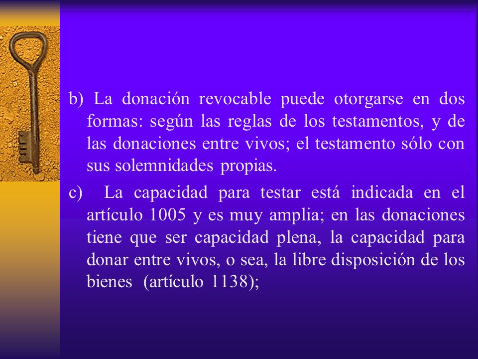 b) La donación revocable puede otorgarse en dos formas: según las reglas de los testamentos, y de las donaciones entre vivos; el testamento sólo con sus solemnidades propias.