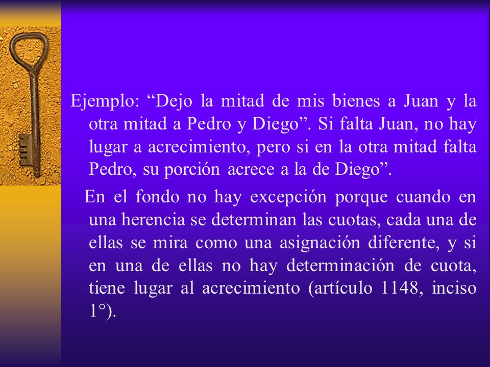 Ejemplo: Dejo la mitad de mis bienes a Juan y la otra mitad a Pedro y Diego . Si falta Juan, no hay lugar a acrecimiento, pero si en la otra mitad falta Pedro, su porción acrece a la de Diego .