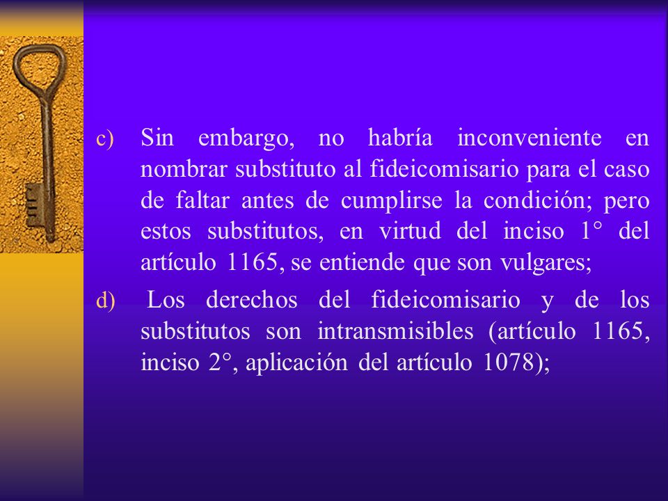 Sin embargo, no habría inconveniente en nombrar substituto al fideicomisario para el caso de faltar antes de cumplirse la condición; pero estos substitutos, en virtud del inciso 1° del artículo 1165, se entiende que son vulgares;