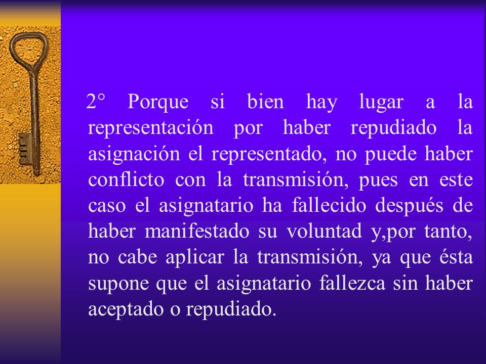 2° Porque si bien hay lugar a la representación por haber repudiado la asignación el representado, no puede haber conflicto con la transmisión, pues en este caso el asignatario ha fallecido después de haber manifestado su voluntad y,por tanto, no cabe aplicar la transmisión, ya que ésta supone que el asignatario fallezca sin haber aceptado o repudiado.
